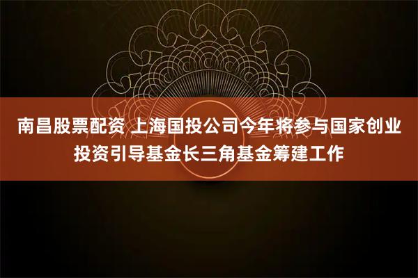 南昌股票配资 上海国投公司今年将参与国家创业投资引导基金长三角基金筹建工作