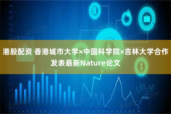 港股配资 香港城市大学×中国科学院×吉林大学合作发表最新Nature论文