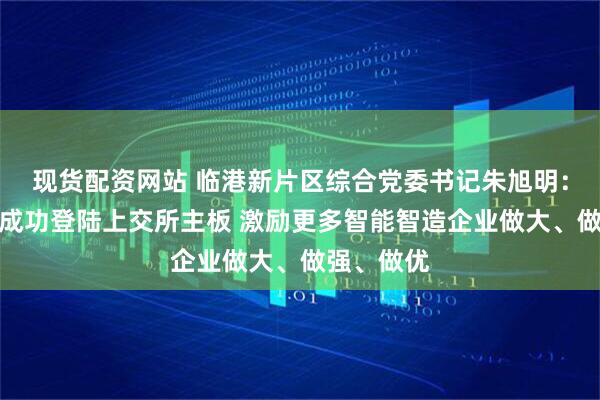 现货配资网站 临港新片区综合党委书记朱旭明:道生天合成功登陆上交所主板 激励更多智能智造企业做大、做强、做优