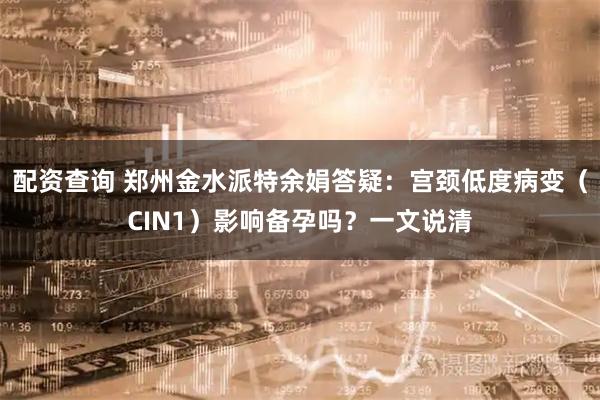 配资查询 郑州金水派特余娟答疑:宫颈低度病变(CIN1)影响备孕吗?一文说清