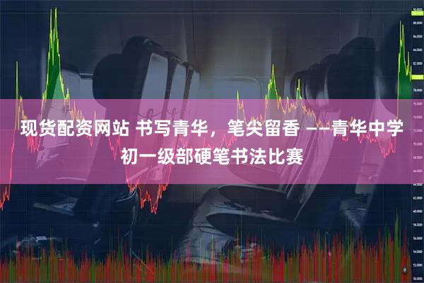现货配资网站 书写青华,笔尖留香 ——青华中学初一级部硬笔书法比赛