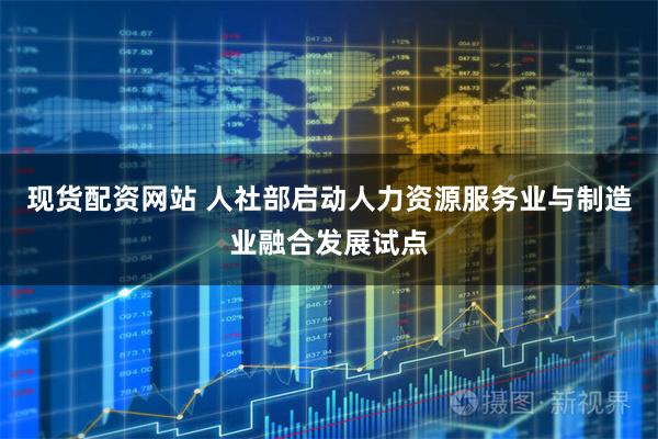 现货配资网站 人社部启动人力资源服务业与制造业融合发展试点