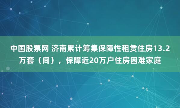中国股票网 济南累计筹集保障性租赁住房13.2万套（间），保障近20万户住房困难家庭