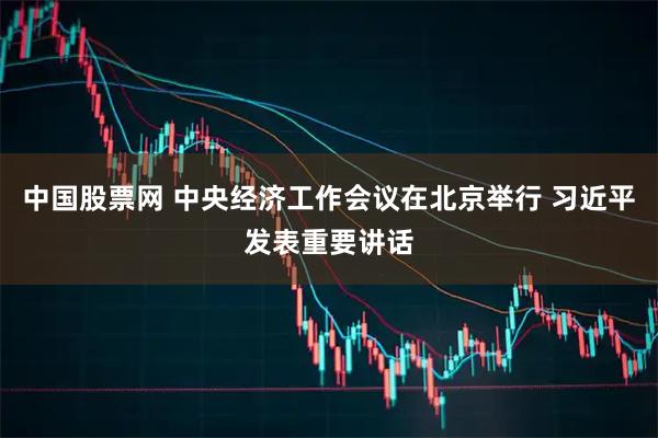中国股票网 中央经济工作会议在北京举行 习近平发表重要讲话