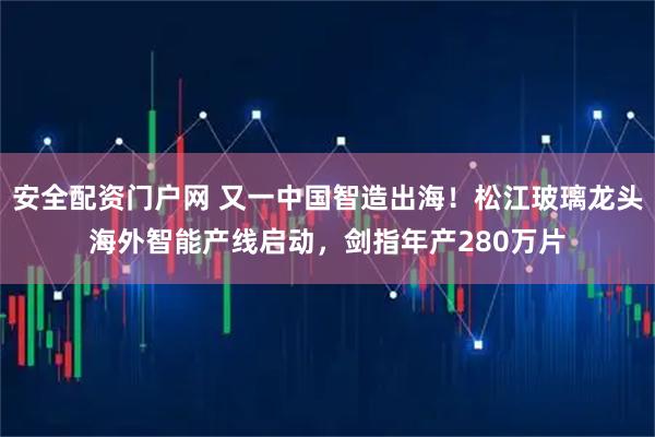 安全配资门户网 又一中国智造出海！松江玻璃龙头海外智能产线启动，剑指年产280万片