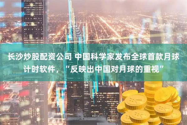 长沙炒股配资公司 中国科学家发布全球首款月球计时软件，“反映出中国对月球的重视”